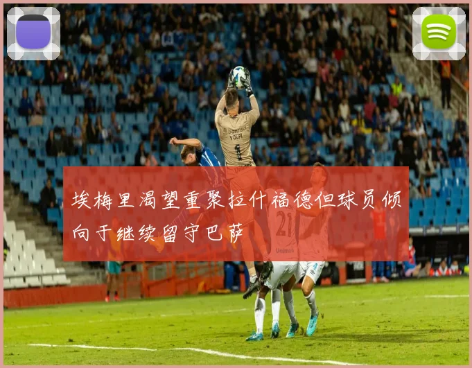 埃梅里渴望重聚拉什福德但球员倾向于继续留守巴萨