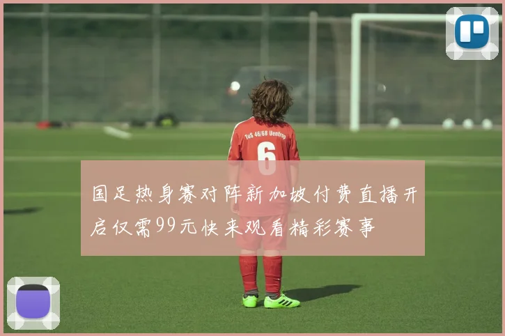 国足热身赛对阵新加坡付费直播开启仅需99元快来观看精彩赛事