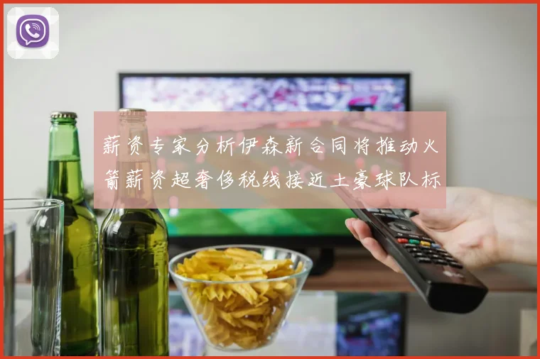 薪资专家分析伊森新合同将推动火箭薪资超奢侈税线接近土豪球队标准