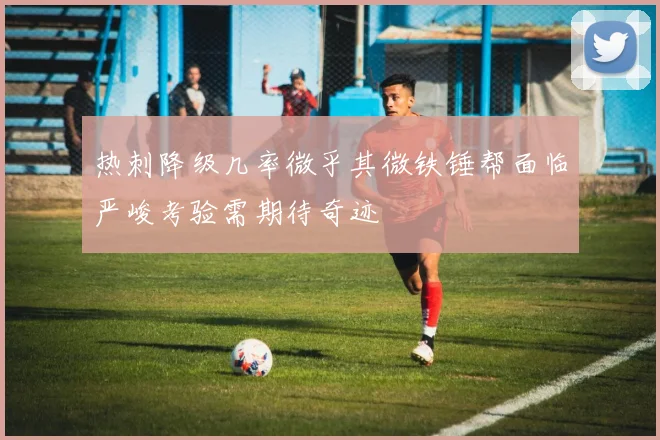 热刺降级几率微乎其微铁锤帮面临严峻考验需期待奇迹
