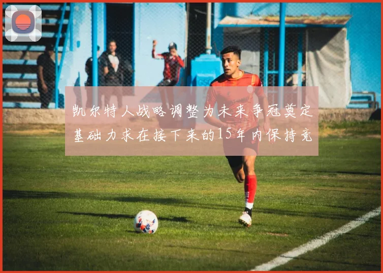凯尔特人战略调整为未来争冠奠定基础力求在接下来的15年内保持竞争优势