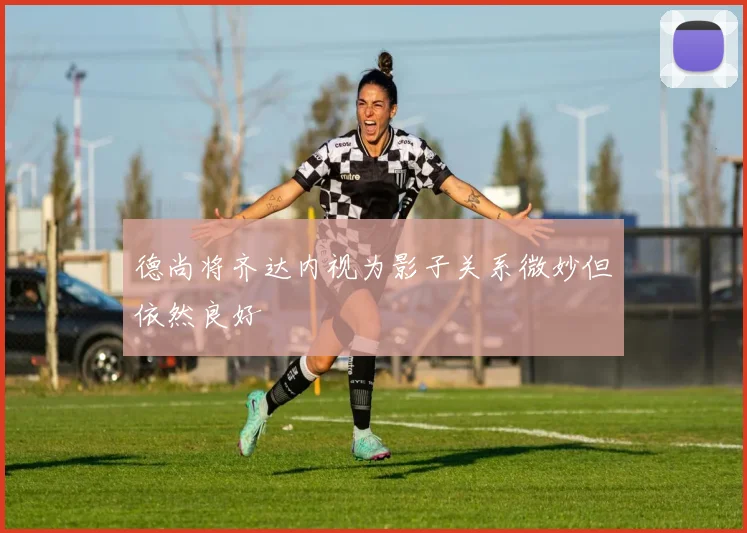 德尚将齐达内视为影子关系微妙但依然良好