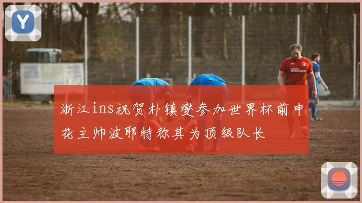浙江ins祝贺朴镇燮参加世界杯前申花主帅波耶特称其为顶级队长
