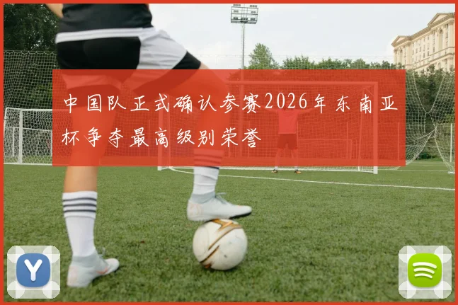 中国队正式确认参赛2026年东南亚杯争夺最高级别荣誉