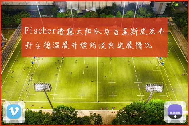 Fischer透露太阳队与吉莱斯皮及乔丹古德温展开续约谈判进展情况