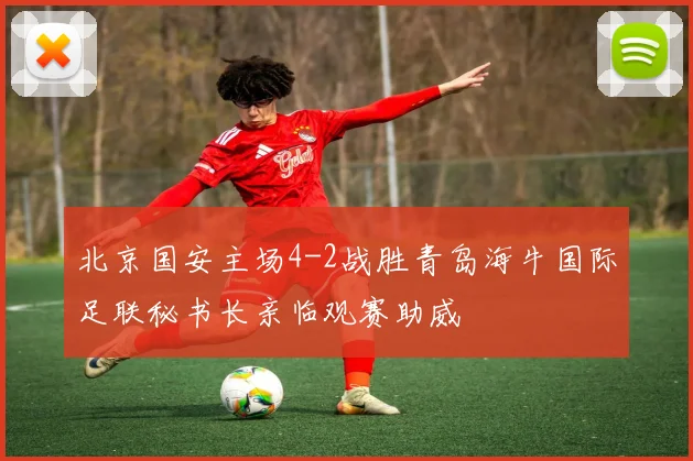 北京国安主场4-2战胜青岛海牛国际足联秘书长亲临观赛助威