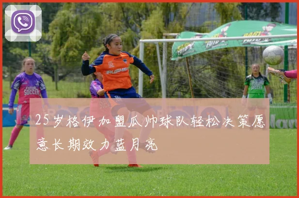 25岁格伊加盟瓜帅球队轻松决策愿意长期效力蓝月亮