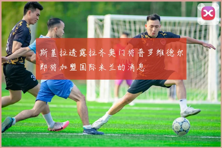 斯基拉透露拉齐奥门将普罗维德尔即将加盟国际米兰的消息