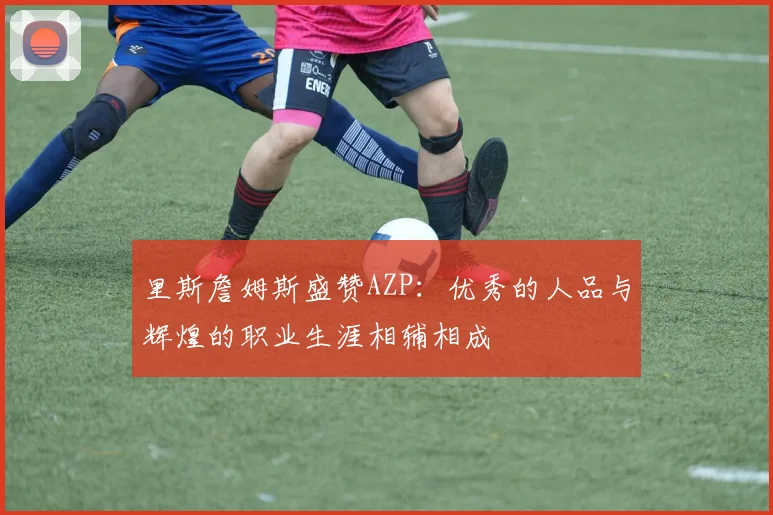 里斯詹姆斯盛赞AZP：优秀的人品与辉煌的职业生涯相辅相成