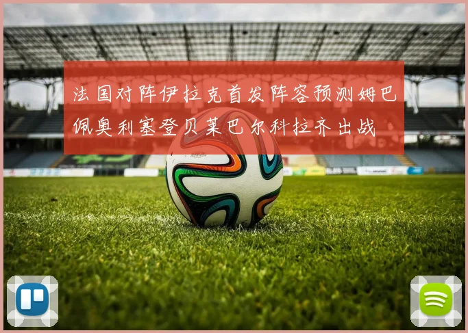 法国对阵伊拉克首发阵容预测姆巴佩奥利塞登贝莱巴尔科拉齐出战