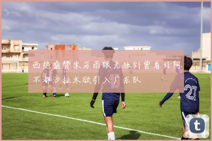 西热盛赞朱芳雨眼光独到曾看好阿不都沙拉木欲引入广东队