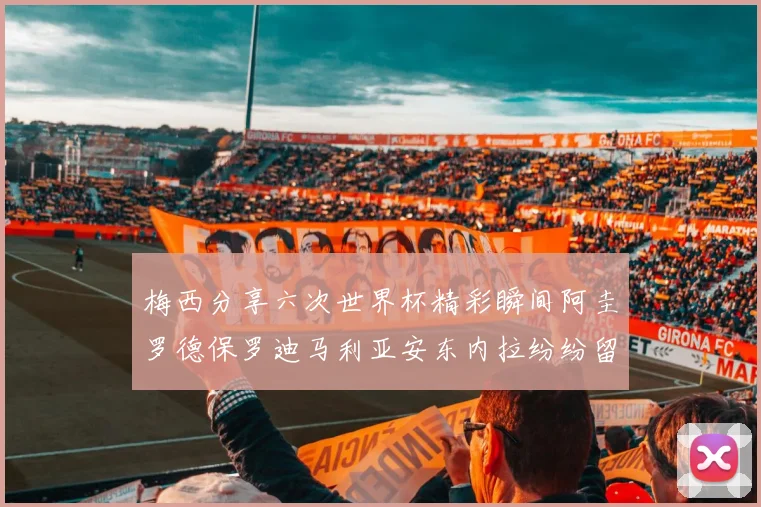 梅西分享六次世界杯精彩瞬间阿圭罗德保罗迪马利亚安东内拉纷纷留言评论