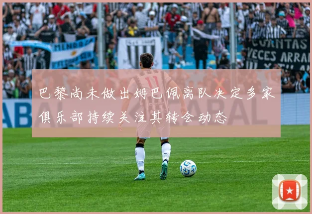 巴黎尚未做出姆巴佩离队决定多家俱乐部持续关注其转会动态