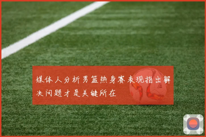 媒体人分析男篮热身赛表现指出解决问题才是关键所在