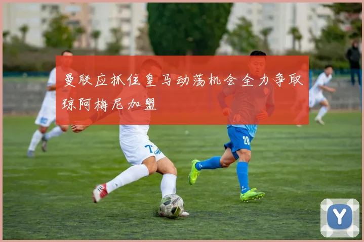 曼联应抓住皇马动荡机会全力争取琼阿梅尼加盟