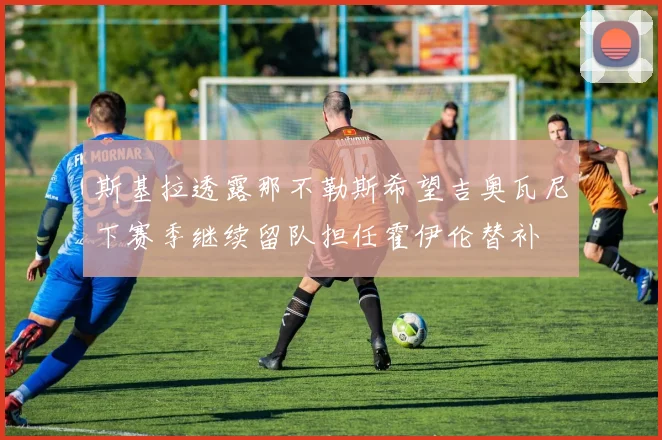 斯基拉透露那不勒斯希望吉奥瓦尼下赛季继续留队担任霍伊伦替补