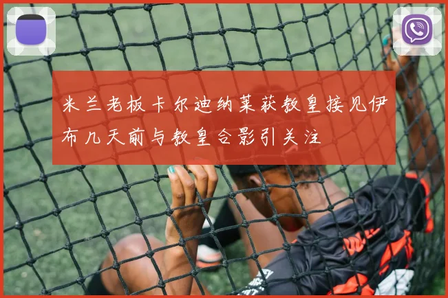 米兰老板卡尔迪纳莱获教皇接见伊布几天前与教皇合影引关注