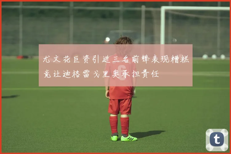 尤文花巨资引进三名前锋表现糟糕竟让迪格雷戈里奥承担责任