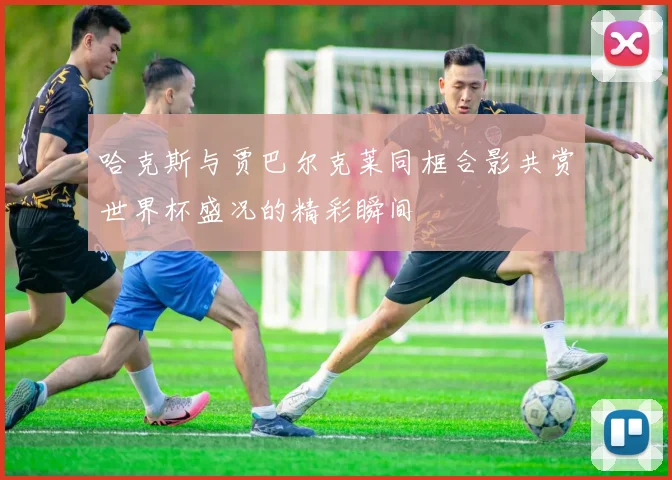 哈克斯与贾巴尔克莱同框合影共赏世界杯盛况的精彩瞬间