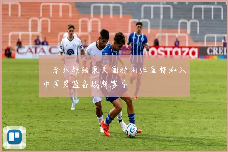 偰李永炜结束美国特训归国将加入中国男篮备战新赛季