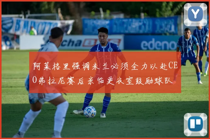 阿莱格里强调米兰必须全力以赴CEO弗拉尼赛后亲临更衣室鼓励球队